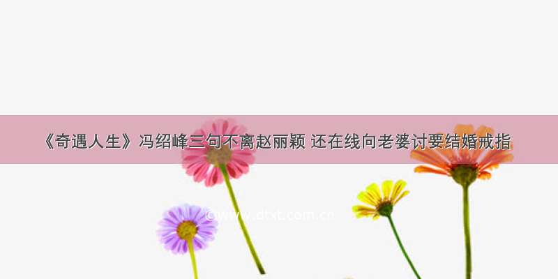 《奇遇人生》冯绍峰三句不离赵丽颖 还在线向老婆讨要结婚戒指