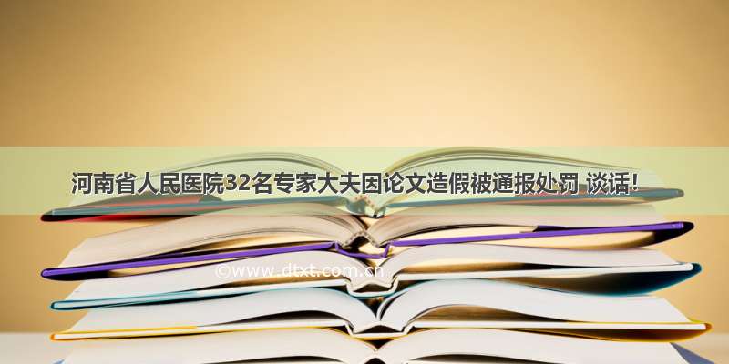 河南省人民医院32名专家大夫因论文造假被通报处罚 谈话！
