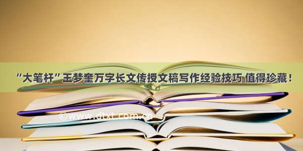 “大笔杆”王梦奎万字长文传授文稿写作经验技巧 值得珍藏！