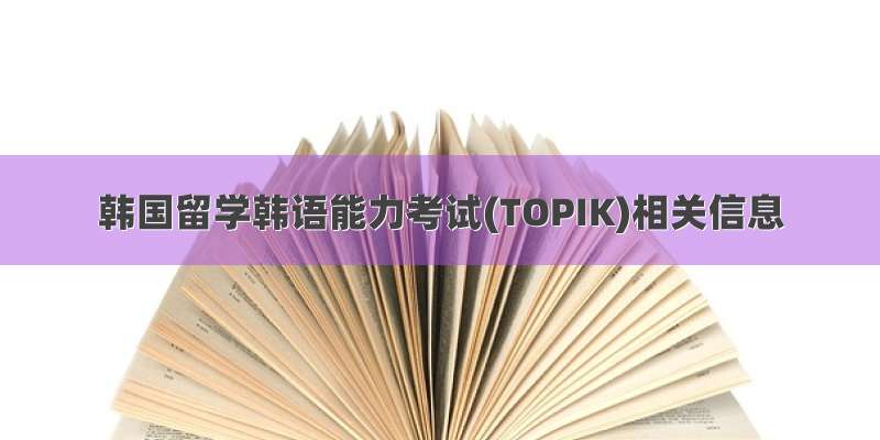 韩国留学韩语能力考试(TOPIK)相关信息