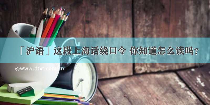 「沪语」这段上海话绕口令 你知道怎么读吗？