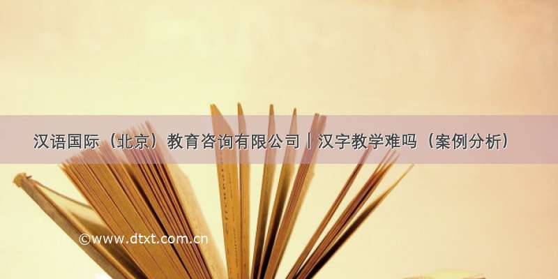 汉语国际（北京）教育咨询有限公司｜汉字教学难吗（案例分析）