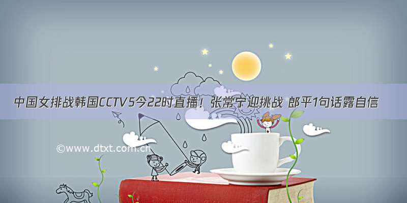 中国女排战韩国CCTV5今22时直播！张常宁迎挑战 郎平1句话露自信