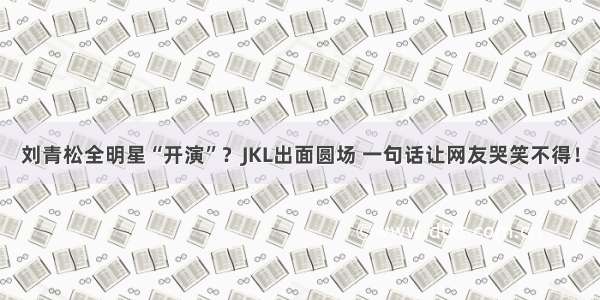刘青松全明星“开演”？JKL出面圆场 一句话让网友哭笑不得！