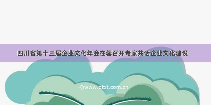 四川省第十三届企业文化年会在蓉召开专家共话企业文化建设