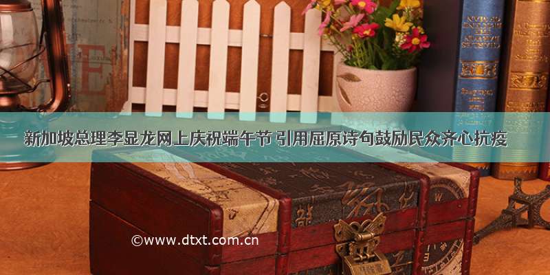 新加坡总理李显龙网上庆祝端午节 引用屈原诗句鼓励民众齐心抗疫