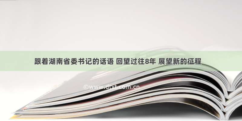 跟着湖南省委书记的话语 回望过往8年 展望新的征程