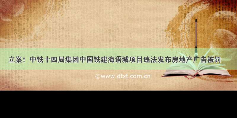 立案！中铁十四局集团中国铁建海语城项目违法发布房地产广告被罚