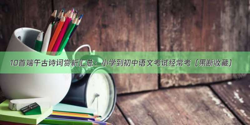 10首端午古诗词赏析汇总：小学到初中语文考试经常考（果断收藏）