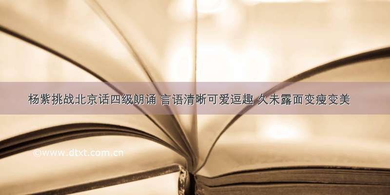 杨紫挑战北京话四级朗诵 言语清晰可爱逗趣 久未露面变瘦变美