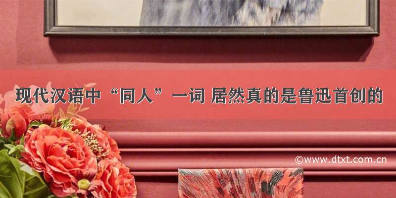 现代汉语中“同人”一词 居然真的是鲁迅首创的