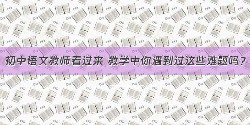 初中语文教师看过来 教学中你遇到过这些难题吗？