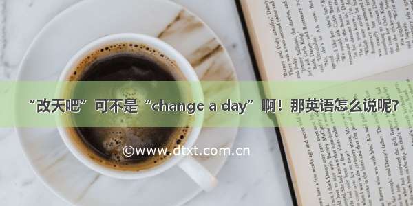 “改天吧”可不是“change a day”啊！那英语怎么说呢？