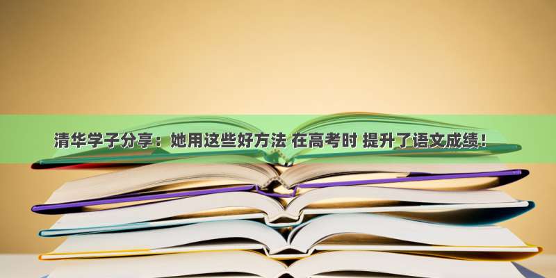清华学子分享：她用这些好方法 在高考时 提升了语文成绩！