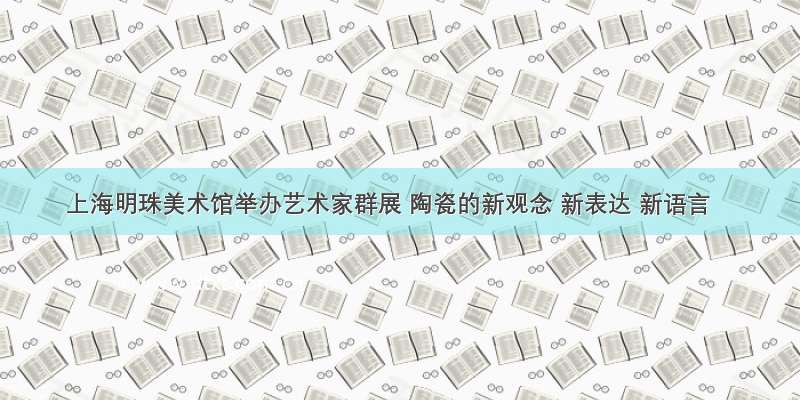上海明珠美术馆举办艺术家群展 陶瓷的新观念 新表达 新语言