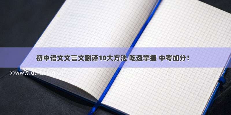 初中语文文言文翻译10大方法 吃透掌握 中考加分！