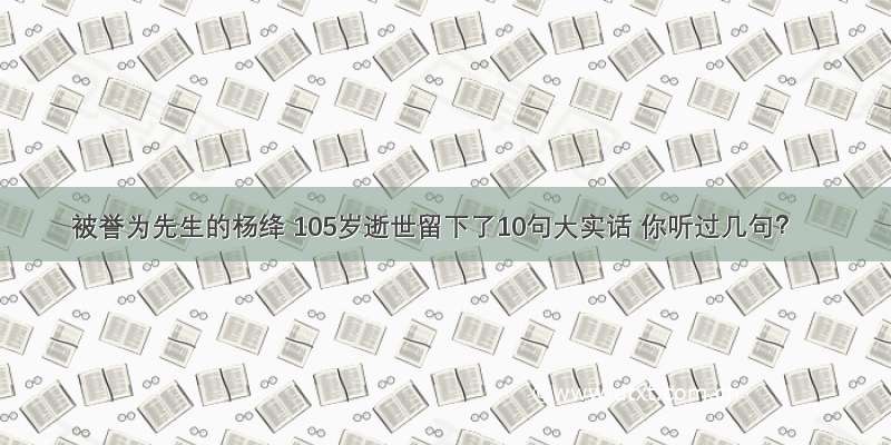 被誉为先生的杨绛 105岁逝世留下了10句大实话 你听过几句？