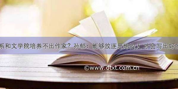 中文系和文学院培养不出作家？孙郁：能够放逐思想的人 才会写出好的文字