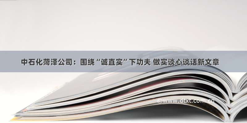 中石化菏泽公司：围绕“诚直实”下功夫 做实谈心谈话新文章