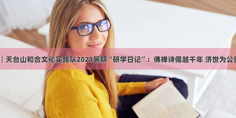 台州学院┃天台山和合文化实践队2021暑期“研学日记”：佛禅诗偈越千年 济世为公重在行
