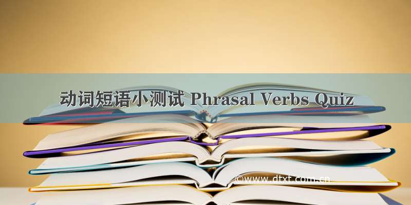 动词短语小测试 Phrasal Verbs Quiz