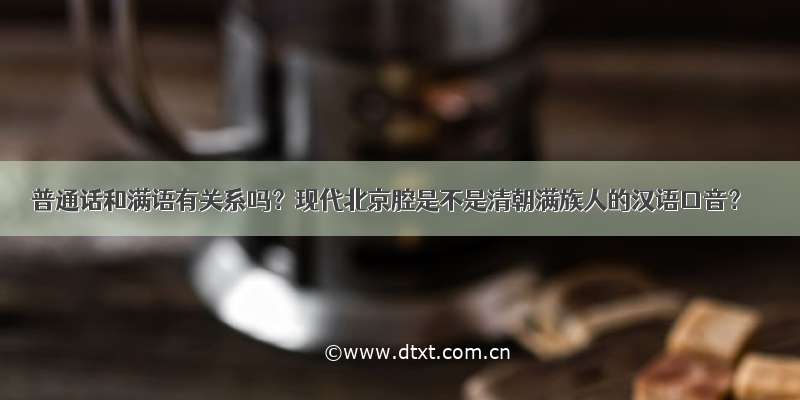 普通话和满语有关系吗？现代北京腔是不是清朝满族人的汉语口音？