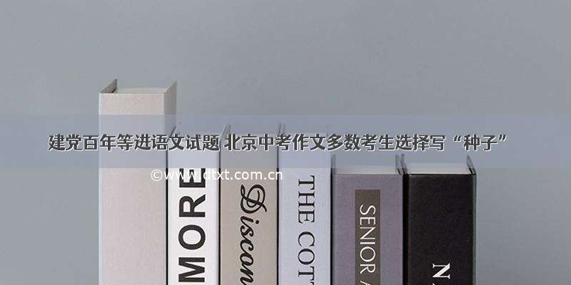 建党百年等进语文试题 北京中考作文多数考生选择写“种子”