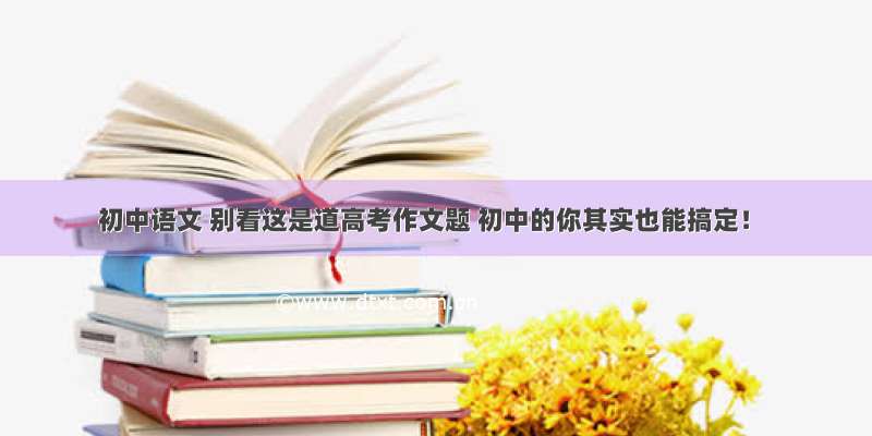 初中语文 别看这是道高考作文题 初中的你其实也能搞定！