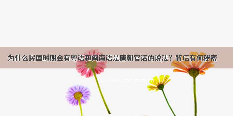 为什么民国时期会有粤语和闽南语是唐朝官话的说法？背后有何秘密