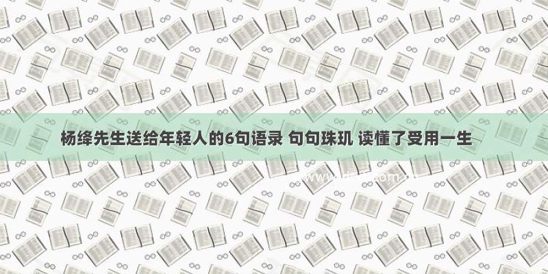杨绛先生送给年轻人的6句语录 句句珠玑 读懂了受用一生