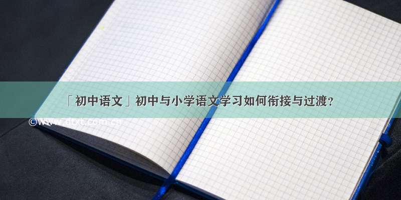 「初中语文」初中与小学语文学习如何衔接与过渡？