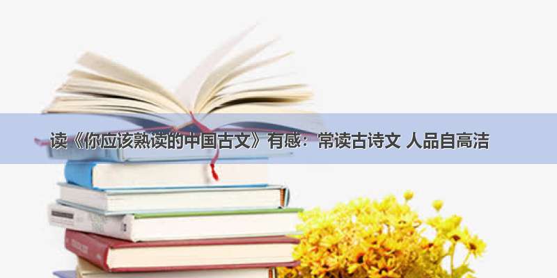 读《你应该熟读的中国古文》有感：常读古诗文 人品自高洁