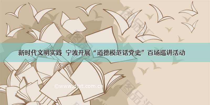 新时代文明实践｜宁波开展“道德模范话党史”百场巡讲活动