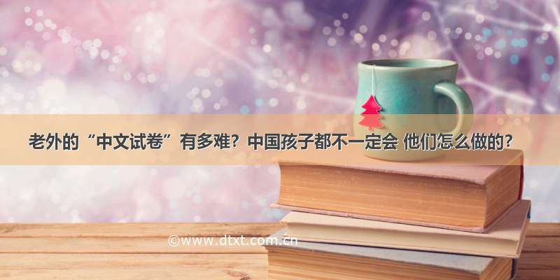 老外的“中文试卷”有多难？中国孩子都不一定会 他们怎么做的？