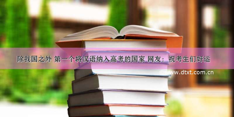 除我国之外 第一个将汉语纳入高考的国家 网友：祝考生们好运