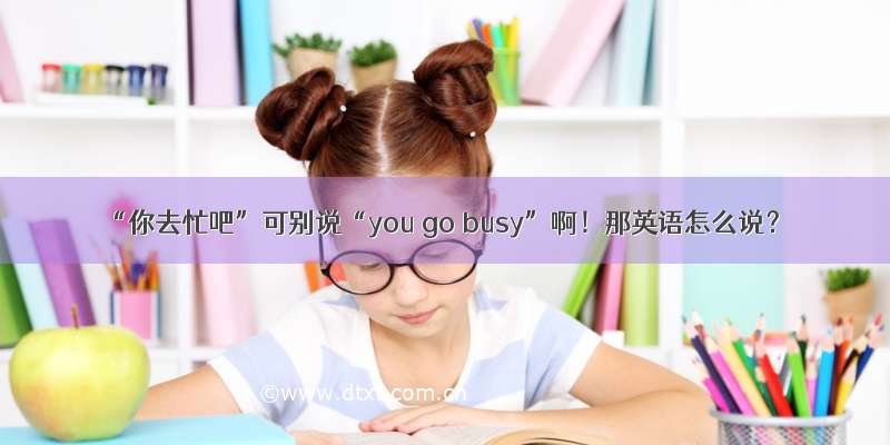 “你去忙吧”可别说“you go busy”啊！那英语怎么说？
