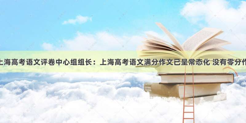2021上海高考语文评卷中心组组长：上海高考语文满分作文已呈常态化 没有零分作文