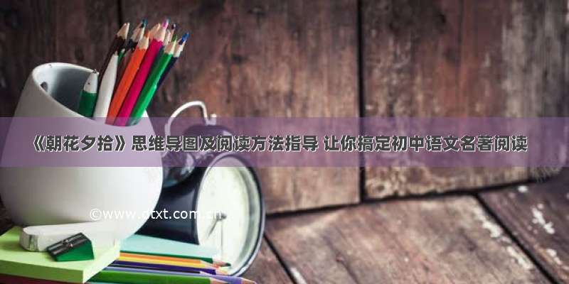 《朝花夕拾》思维导图及阅读方法指导 让你搞定初中语文名著阅读
