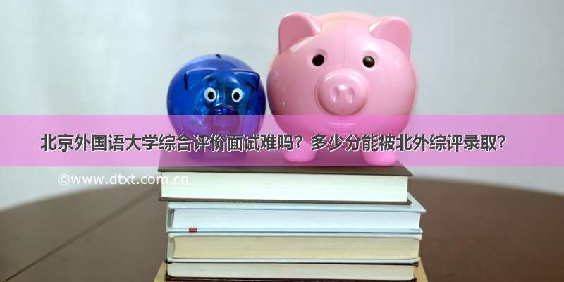 北京外国语大学综合评价面试难吗？多少分能被北外综评录取？