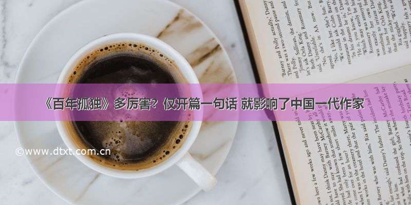 《百年孤独》多厉害？仅开篇一句话 就影响了中国一代作家