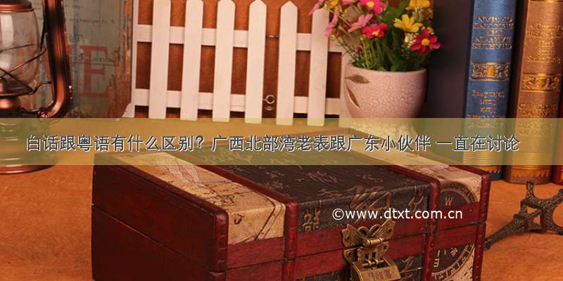 白话跟粤语有什么区别？广西北部湾老表跟广东小伙伴 一直在讨论