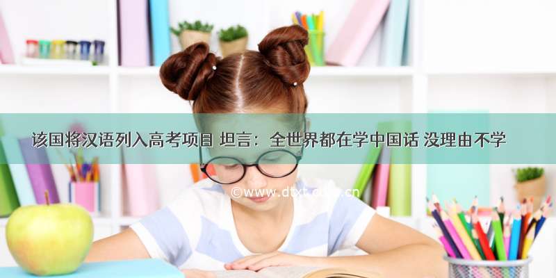 该国将汉语列入高考项目 坦言：全世界都在学中国话 没理由不学