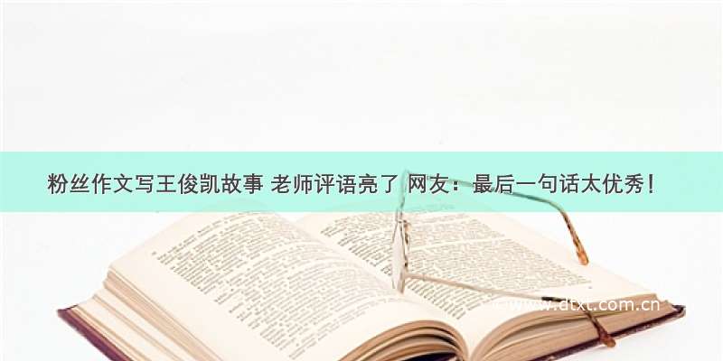 粉丝作文写王俊凯故事 老师评语亮了 网友：最后一句话太优秀！