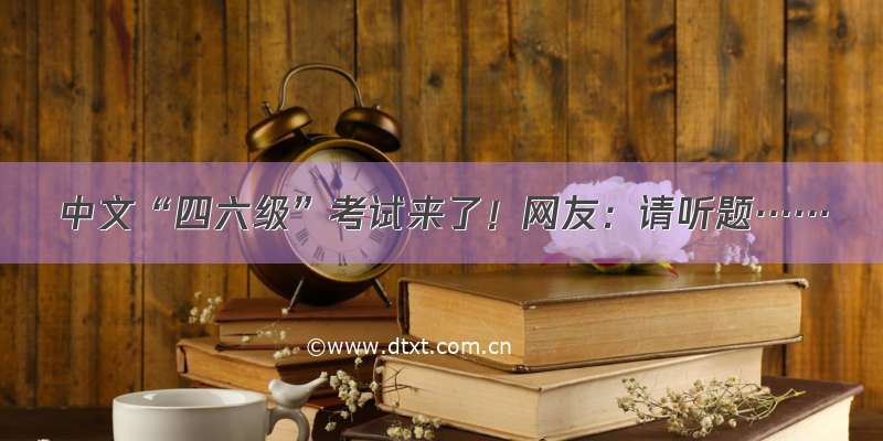 中文“四六级”考试来了！网友：请听题……