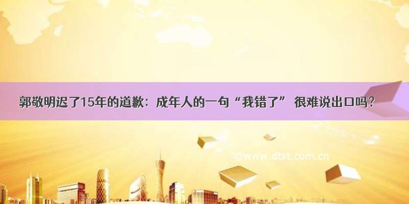 郭敬明迟了15年的道歉：成年人的一句“我错了” 很难说出口吗？