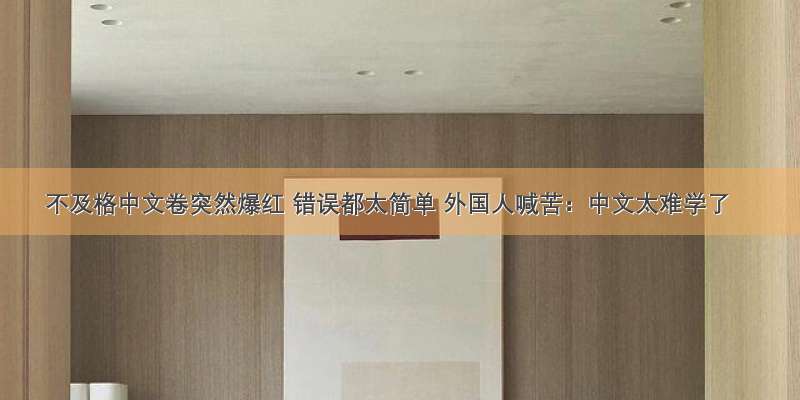 不及格中文卷突然爆红 错误都太简单 外国人喊苦：中文太难学了