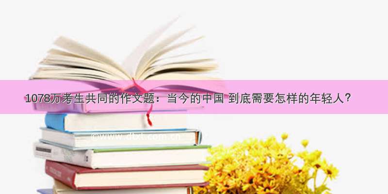1078万考生共同的作文题：当今的中国 到底需要怎样的年轻人？