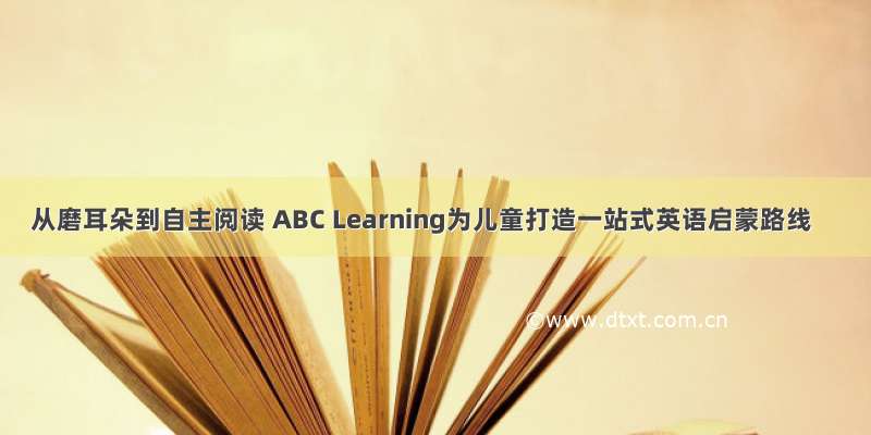 从磨耳朵到自主阅读 ABC Learning为儿童打造一站式英语启蒙路线