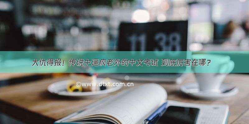 大仇得报！传说中逼疯老外的中文考试 到底厉害在哪？