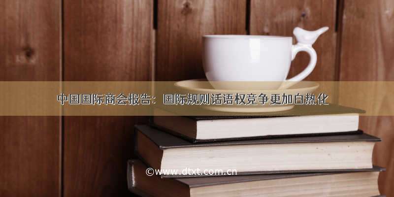 中国国际商会报告：国际规则话语权竞争更加白热化